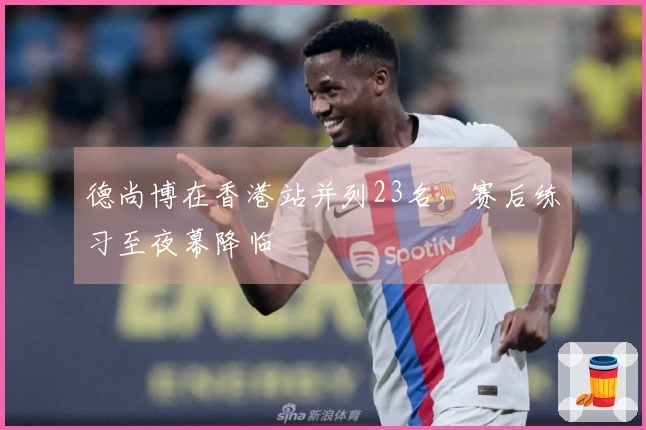 德尚博在香港站并列23名，赛后练习至夜幕降临