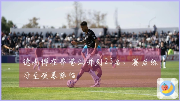 德尚博在香港站并列23名，赛后练习至夜幕降临