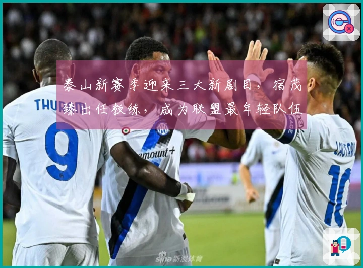泰山新赛季迎来三大新剧目,宿茂臻出任教练,成为联盟最年轻队伍之一