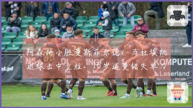 阿森纳小胜曼斯菲尔德，马杜埃凯进球击中立柱，16岁道曼错失单刀机会