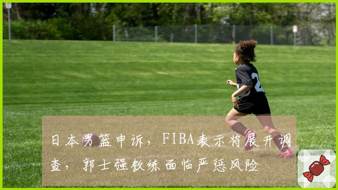 日本男篮申诉，FIBA表示将展开调查，郭士强教练面临严惩风险