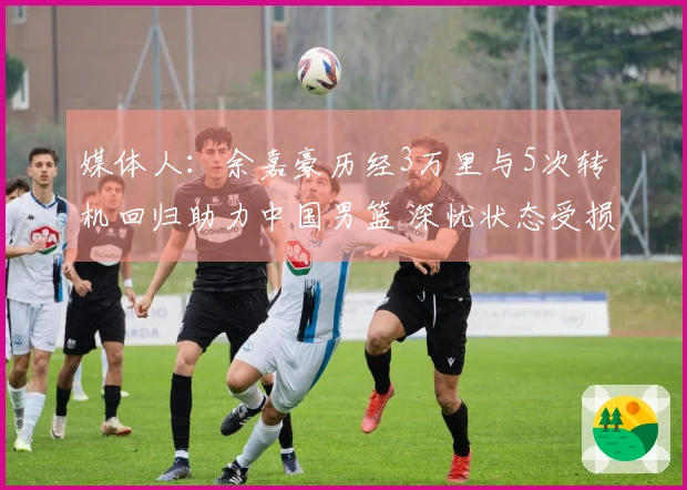 媒体人：余嘉豪历经3万里与5次转机回归助力中国男篮 深忧状态受损