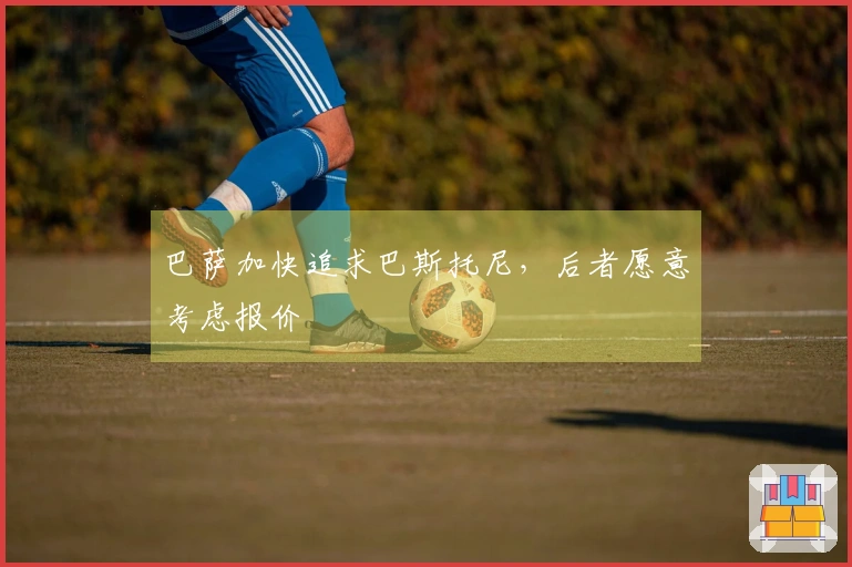 巴萨加快追求巴斯托尼，后者愿意考虑报价