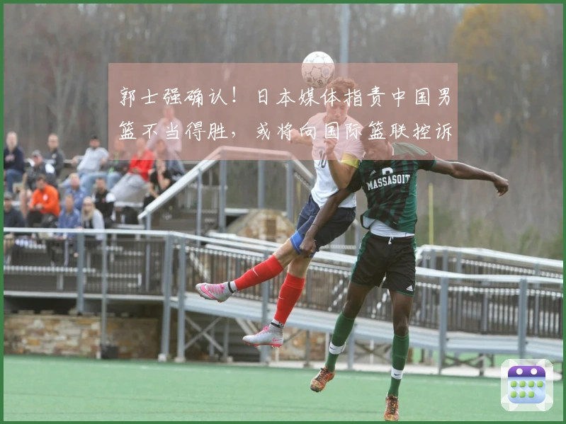 郭士强确认！日本媒体指责中国男篮不当得胜，或将向国际篮联控诉