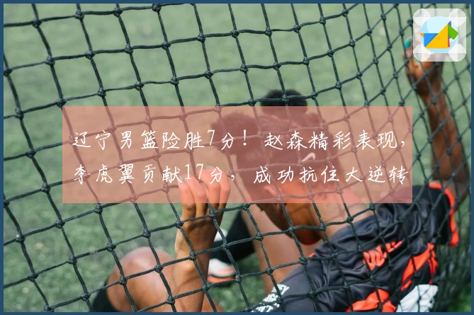 辽宁男篮险胜7分！赵森精彩表现，李虎翼贡献17分，成功抗住大逆转压力