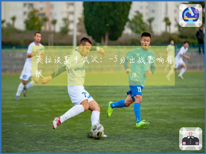 莫拉谈夏季武汉:-5分出战影响有限