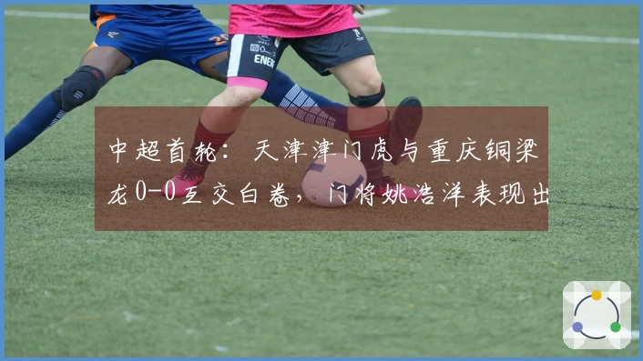 中超首轮：天津津门虎与重庆铜梁龙0-0互交白卷，门将姚浩洋表现出色！