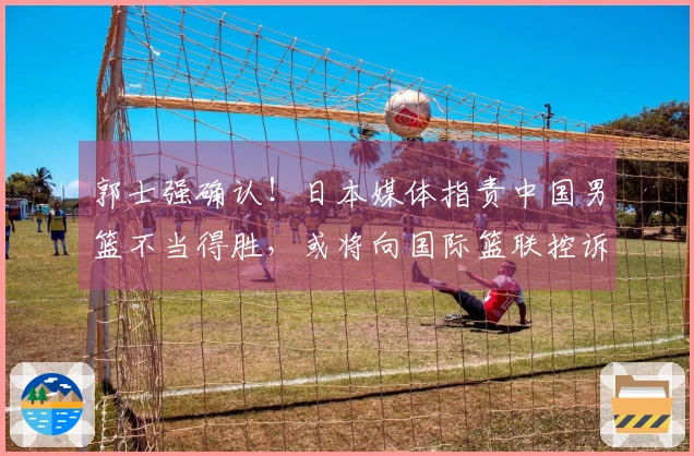 郭士强确认！日本媒体指责中国男篮不当得胜，或将向国际篮联控诉