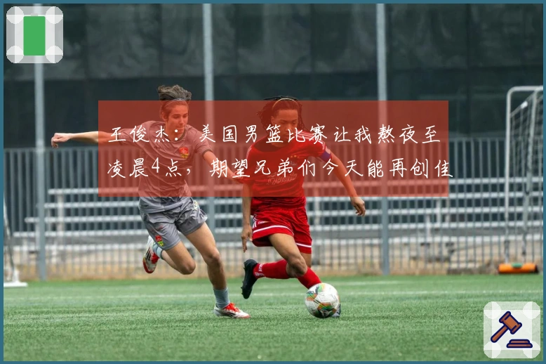 王俊杰：美国男篮比赛让我熬夜至凌晨4点，期望兄弟们今天能再创佳绩