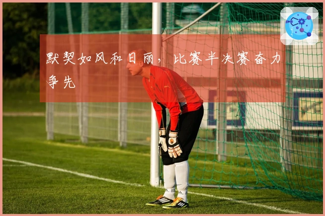 默契如风和日丽，比赛半决赛奋力争先