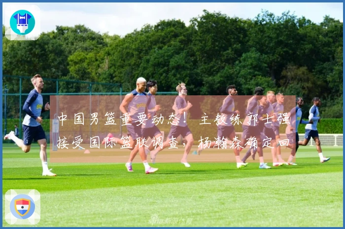 中国男篮重要动态！主教练郭士强接受国际篮联调查，杨瀚森确定回归