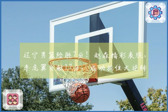 辽宁男篮险胜7分！赵森精彩表现，李虎翼贡献17分，成功抗住大逆转压力