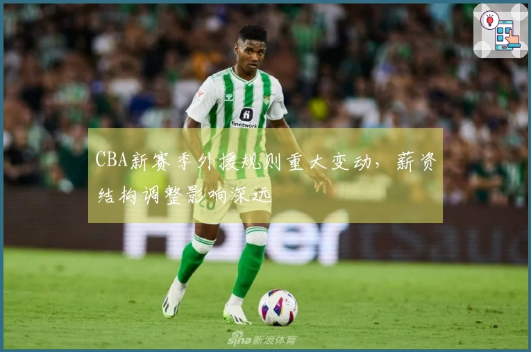 CBA新赛季外援规则重大变动，薪资结构调整影响深远