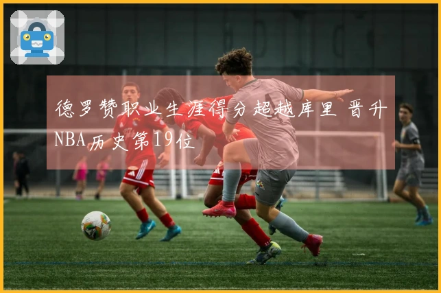德罗赞职业生涯得分超越库里 晋升NBA历史第19位
