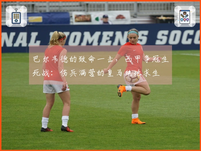 巴尔韦德的致命一击，西甲争冠生死战：伤兵满营的皇马绝地求生