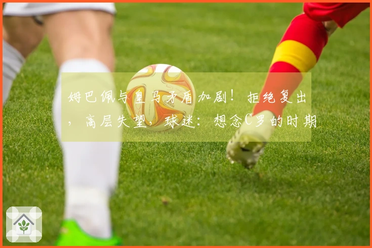 姆巴佩与皇马矛盾加剧！拒绝复出，高层失望，球迷：想念C罗的时期了